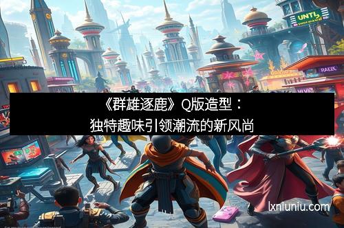 《群雄逐鹿》Q版造型：独特趣味引领潮流的新风尚