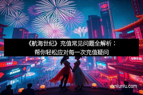 《航海世纪》充值常见问题全解析：帮你轻松应对每一次充值疑问