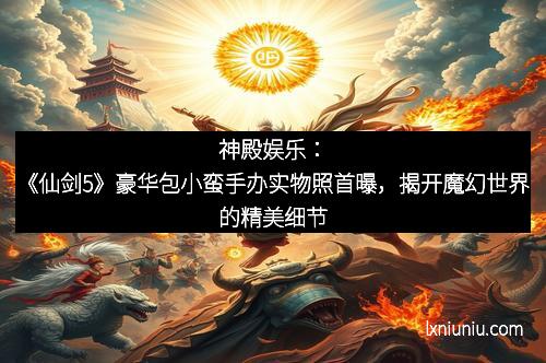 神殿娱乐：《仙剑5》豪华包小蛮手办实物照首曝，揭开魔幻世界的精美细节